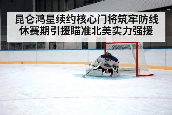昆仑鸿星续约核心门将筑牢防线 休赛期引援瞄准北美实力强援