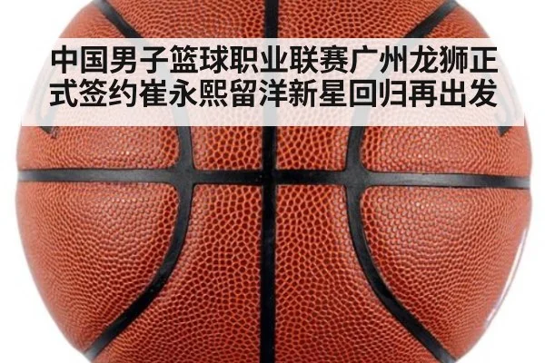 中国男子篮球职业联赛广州龙狮正式签约崔永熙留洋新星回归再出发