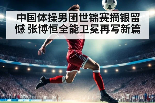 中国体操男团世锦赛摘银留憾 张博恒全能卫冕再写新篇